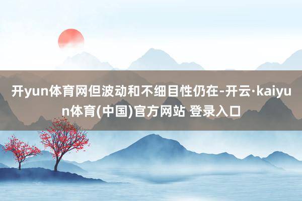 开yun体育网但波动和不细目性仍在-开云·kaiyun体育(中国)官方网站 登录入口