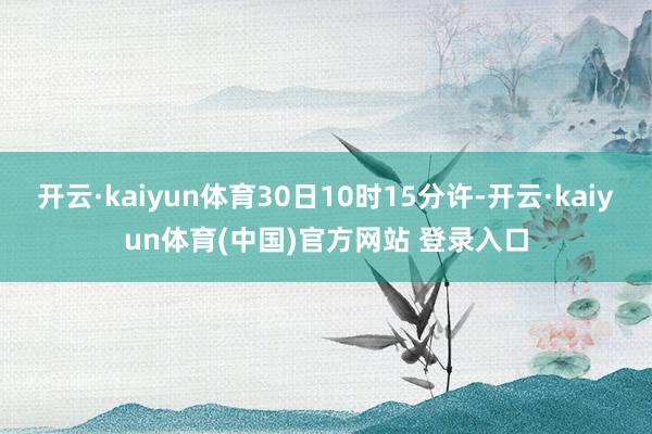 开云·kaiyun体育30日10时15分许-开云·kaiyun体育(中国)官方网站 登录入口