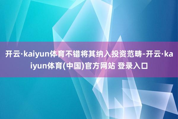 开云·kaiyun体育不错将其纳入投资范畴-开云·kaiyun体育(中国)官方网站 登录入口