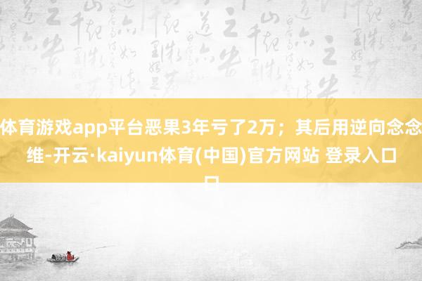 体育游戏app平台恶果3年亏了2万；其后用逆向念念维-开云·kaiyun体育(中国)官方网站 登录入口