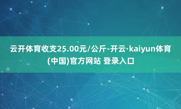 云开体育收支25.00元/公斤-开云·kaiyun体育(中国)官方网站 登录入口