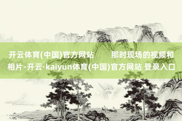 开云体育(中国)官方网站        那时现场的视频和相片-开云·kaiyun体育(中国)官方网站 登录入口