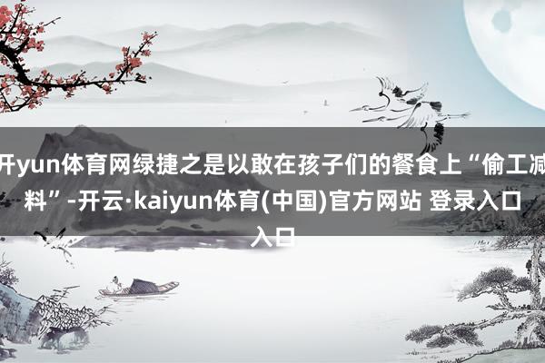 开yun体育网绿捷之是以敢在孩子们的餐食上“偷工减料”-开云·kaiyun体育(中国)官方网站 登录入口