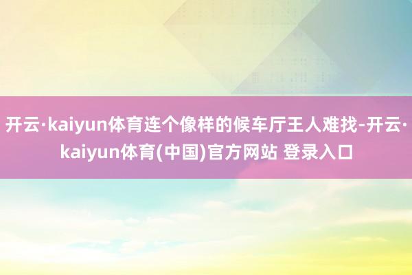 开云·kaiyun体育连个像样的候车厅王人难找-开云·kaiyun体育(中国)官方网站 登录入口