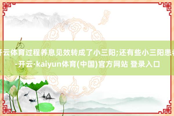 开云体育过程养息见效转成了小三阳;还有些小三阳患者-开云·kaiyun体育(中国)官方网站 登录入口