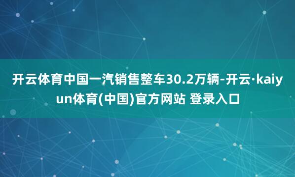 开云体育中国一汽销售整车30.2万辆-开云·kaiyun体育(中国)官方网站 登录入口