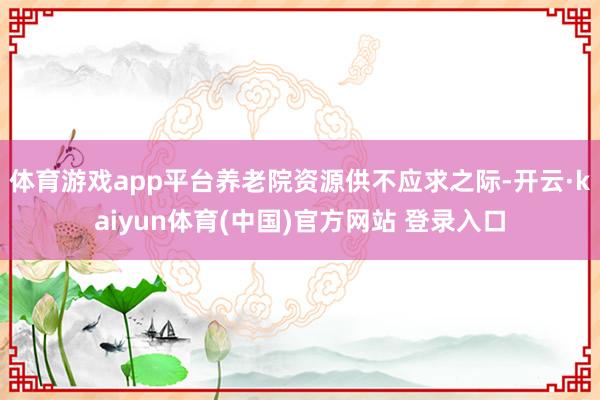 体育游戏app平台养老院资源供不应求之际-开云·kaiyun体育(中国)官方网站 登录入口