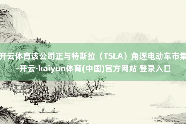 开云体育该公司正与特斯拉（TSLA）角逐电动车市集-开云·kaiyun体育(中国)官方网站 登录入口