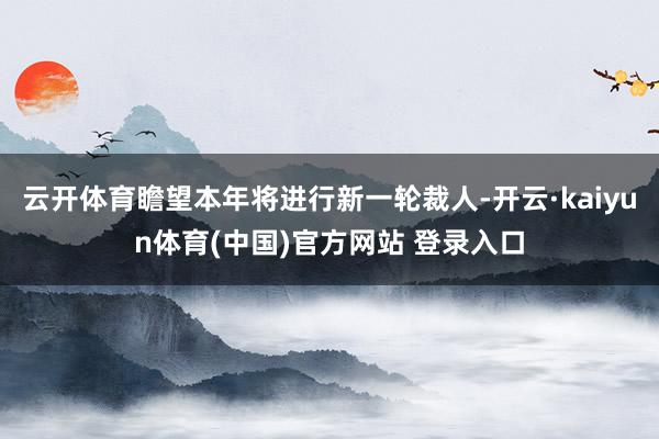 云开体育瞻望本年将进行新一轮裁人-开云·kaiyun体育(中国)官方网站 登录入口