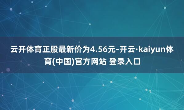云开体育正股最新价为4.56元-开云·kaiyun体育(中国)官方网站 登录入口