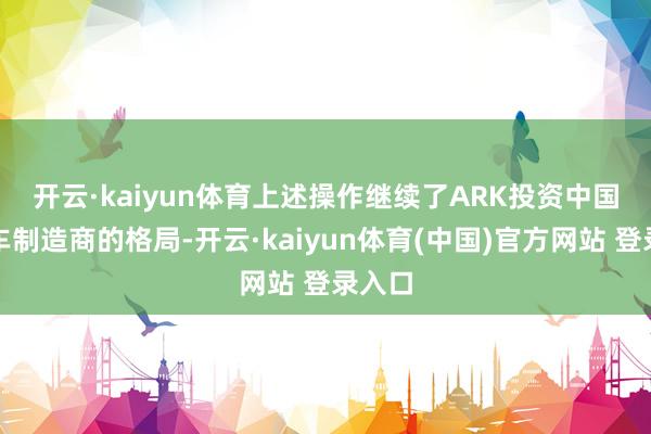 开云·kaiyun体育　　上述操作继续了ARK投资中国电动车制造商的格局-开云·kaiyun体育(中国)官方网站 登录入口