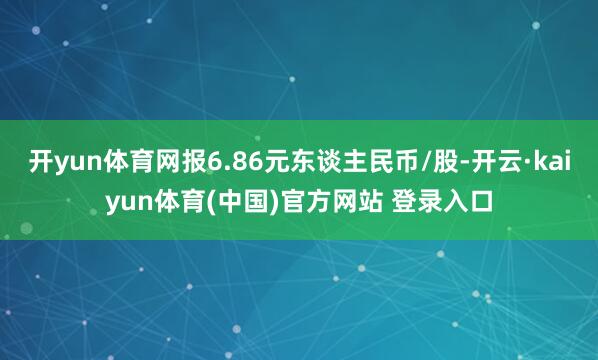 开yun体育网报6.86元东谈主民币/股-开云·kaiyun体育(中国)官方网站 登录入口