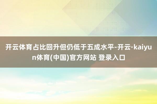 开云体育占比回升但仍低于五成水平-开云·kaiyun体育(中国)官方网站 登录入口
