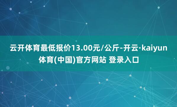 云开体育最低报价13.00元/公斤-开云·kaiyun体育(中国)官方网站 登录入口