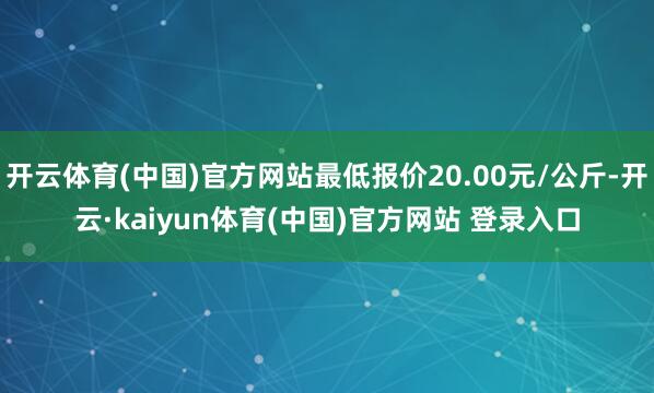 开云体育(中国)官方网站最低报价20.00元/公斤-开云·kaiyun体育(中国)官方网站 登录入口