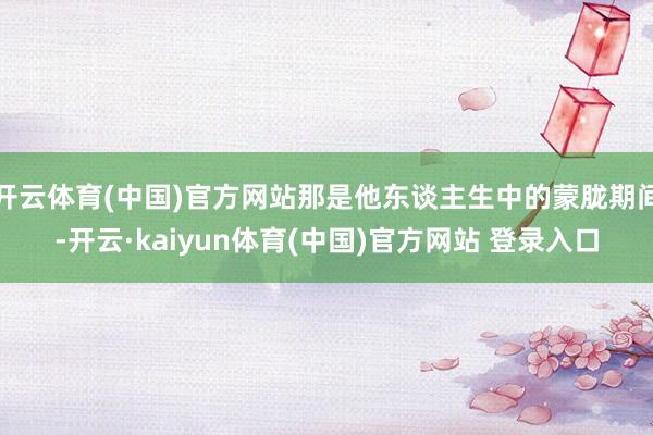 开云体育(中国)官方网站那是他东谈主生中的蒙胧期间-开云·kaiyun体育(中国)官方网站 登录入口