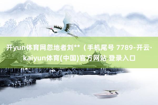 开yun体育网忽地者刘**(手机尾号 7789-开云·kaiyun体育(中国)官方网站 登录入口