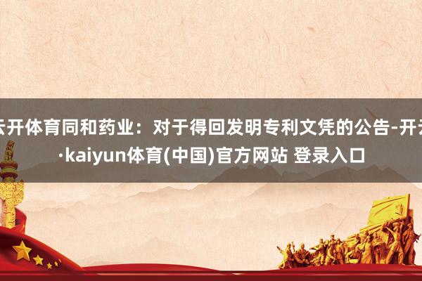 云开体育同和药业：对于得回发明专利文凭的公告-开云·kaiyun体育(中国)官方网站 登录入口