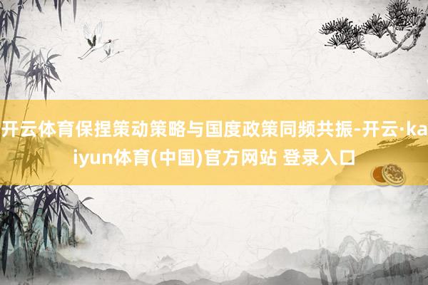 开云体育保捏策动策略与国度政策同频共振-开云·kaiyun体育(中国)官方网站 登录入口