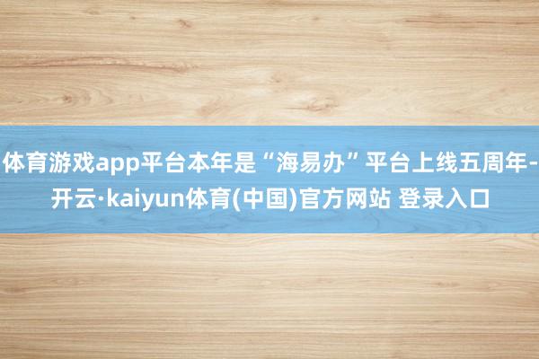 体育游戏app平台本年是“海易办”平台上线五周年-开云·kaiyun体育(中国)官方网站 登录入口