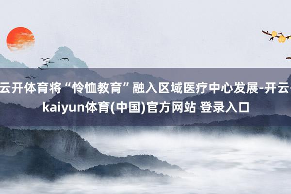 云开体育将“怜恤教育”融入区域医疗中心发展-开云·kaiyun体育(中国)官方网站 登录入口
