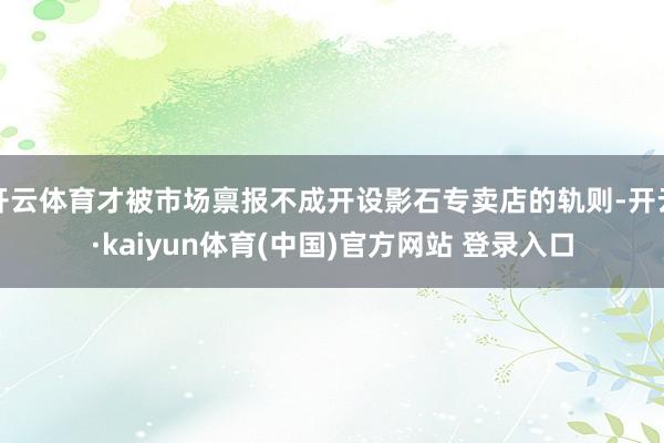 开云体育才被市场禀报不成开设影石专卖店的轨则-开云·kaiyun体育(中国)官方网站 登录入口