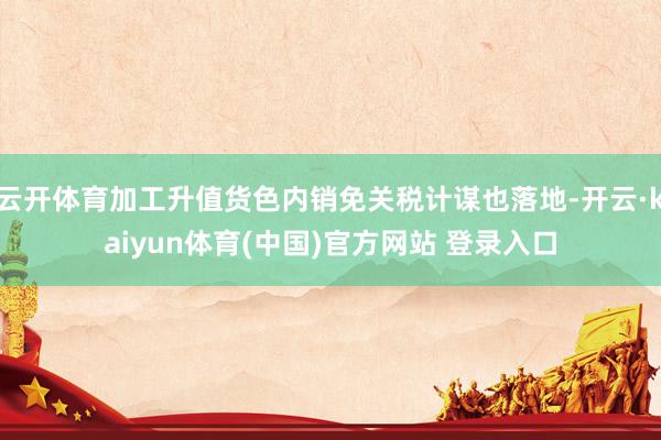 云开体育加工升值货色内销免关税计谋也落地-开云·kaiyun体育(中国)官方网站 登录入口