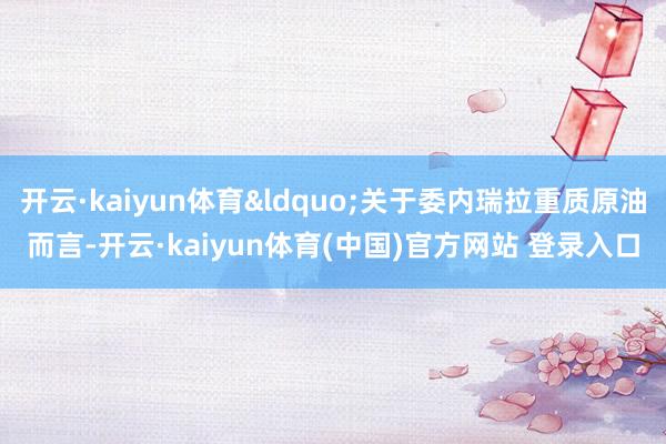 开云·kaiyun体育&ldquo;关于委内瑞拉重质原油而言-开云·kaiyun体育(中国)官方网站 登录入口