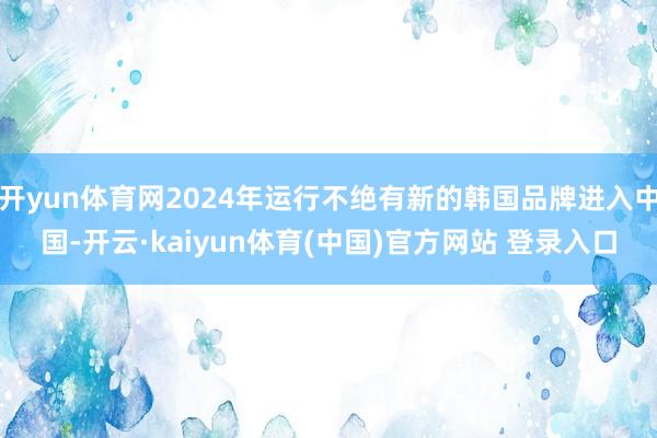 开yun体育网2024年运行不绝有新的韩国品牌进入中国-开云·kaiyun体育(中国)官方网站 登录入口