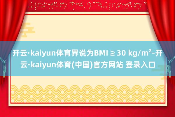 开云·kaiyun体育界说为BMI ≥ 30 kg/m²-开云·kaiyun体育(中国)官方网站 登录入口