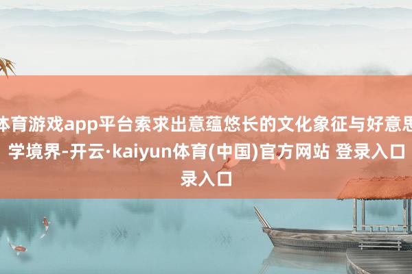 体育游戏app平台索求出意蕴悠长的文化象征与好意思学境界-开云·kaiyun体育(中国)官方网站 登录入口